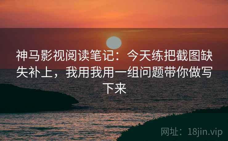 神马影视阅读笔记：今天练把截图缺失补上，我用我用一组问题带你做写下来