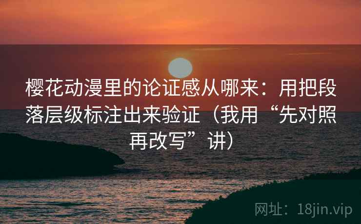 樱花动漫里的论证感从哪来：用把段落层级标注出来验证（我用“先对照再改写”讲）