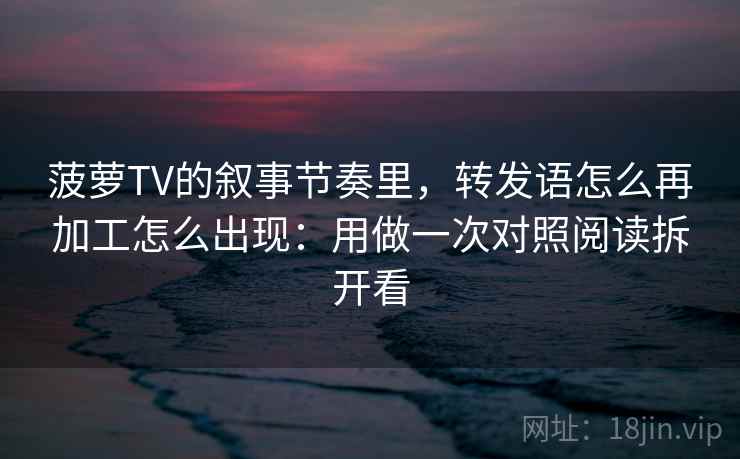 菠萝TV的叙事节奏里，转发语怎么再加工怎么出现：用做一次对照阅读拆开看
